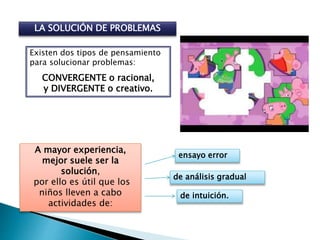 LA SOLUCIÓN DE PROBLEMAS
Existen dos tipos de pensamiento
para solucionar problemas:
CONVERGENTE o racional,
y DIVERGENTE o creativo.
A mayor experiencia,
mejor suele ser la
solución,
por ello es útil que los
niños lleven a cabo
actividades de:
ensayo error
de análisis gradual
de intuición.
 