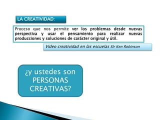 LA CREATIVIDAD:
Proceso que nos permite ver los problemas desde nuevas
perspectiva y usar el pensamiento para realizar nuevas
producciones y soluciones de carácter original y útil.
Video creatividad en las escuelas SIr Ken Robinson
¿y ustedes son
PERSONAS
CREATIVAS?
 