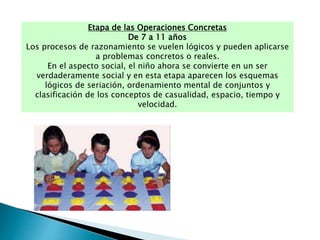 Etapa de las Operaciones Concretas
De 7 a 11 años
Los procesos de razonamiento se vuelen lógicos y pueden aplicarse
a problemas concretos o reales.
En el aspecto social, el niño ahora se convierte en un ser
verdaderamente social y en esta etapa aparecen los esquemas
lógicos de seriación, ordenamiento mental de conjuntos y
clasificación de los conceptos de casualidad, espacio, tiempo y
velocidad.
 