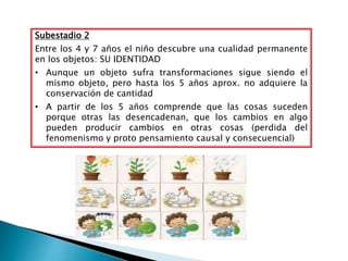Subestadio 2
Entre los 4 y 7 años el niño descubre una cualidad permanente
en los objetos: SU IDENTIDAD
• Aunque un objeto sufra transformaciones sigue siendo el
mismo objeto, pero hasta los 5 años aprox. no adquiere la
conservación de cantidad
• A partir de los 5 años comprende que las cosas suceden
porque otras las desencadenan, que los cambios en algo
pueden producir cambios en otras cosas (perdida del
fenomenismo y proto pensamiento causal y consecuencial)
 