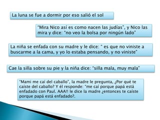 La luna se fue a dormir por eso salió el sol
Cae la silla sobre su pie y la niña dice: “silla mala, muy mala”
“Mira Nico así es como nacen las judías”, y Nico las
mira y dice: “no veo la bolsa por ningún lado”
La niña se enfada con su madre y le dice: “ es que no viniste a
buscarme a la cama, y yo lo estaba pensando, y no viniste”
“Mami me caí del caballo”, la madre le pregunta, ¿Por qué te
caíste del caballo? Y él responde: “me caí porque papá está
enfadado con Paul. AAA!! le dice la madre ¿entonces te caíste
porque papá está enfadado?.
 