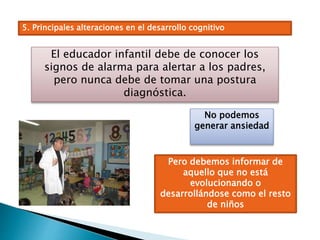 5. Principales alteraciones en el desarrollo cognitivo
El educador infantil debe de conocer los
signos de alarma para alertar a los padres,
pero nunca debe de tomar una postura
diagnóstica.
No podemos
generar ansiedad
Pero debemos informar de
aquello que no está
evolucionando o
desarrollándose como el resto
de niños
 