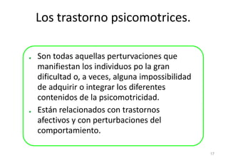 Los trastorno psicomotrices.

Son todas aquellas perturvaciones que
manifiestan los individuos po la gran
dificultad o, a veces, alguna impossibilidad
de adquirir o integrar los diferentes
contenidos de la psicomotricidad.
Están relacionados con trastornos
afectivos y con perturbaciones del
comportamiento.

                                               17
 