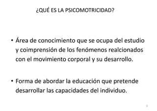 ¿QUÉ ES LA PSICOMOTRICIDAD?




• Área de conocimiento que se ocupa del estudio
  y coimprensión de los fenómenos realcionados
  con el movimiento corporal y su desarrollo.


• Forma de abordar la educación que pretende
  desarrollar las capacidades del individuo.

                                                  3
 