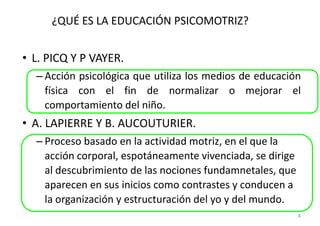 ¿QUÉ ES LA EDUCACIÓN PSICOMOTRIZ?


• L. PICQ Y P VAYER.
  – Acción psicológica que utiliza los medios de educación
    física con el fin de normalizar o mejorar el
    comportamiento del niño.
• A. LAPIERRE Y B. AUCOUTURIER.
  – Proceso basado en la actividad motriz, en el que la
    acción corporal, espotáneamente vivenciada, se dirige
    al descubrimiento de las nociones fundamnetales, que
    aparecen en sus inicios como contrastes y conducen a
    la organización y estructuración del yo y del mundo.
                                                            4
 