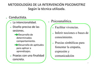 METODOLOGÍAS DE LA INTERVENCIÓN PSICOMOTRIZ
          Según la técnica utilizada.

Conductista.
  La intencionalidad.            Psicoanalítica.
  Diseño preciso de las            Facilitar vivencias.
  sesiones.
                                   Inferir nociones o bases de
       Desarrollo de
     determinados                  conocimiento.
     comportamiento.
                                   Praxias simbólicas para
       Desarrollo de aptitudes
     para aplicar a                fomentar la empatía,
     aprendizajes.                 expresión y
  Praxias con una finalidad        comunicadción.
  concreta.
                                                             7
 