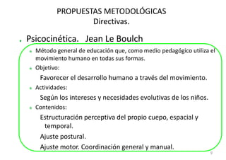 PROPUESTAS METODOLÓGICAS
                  Directivas.

Psicocinética. Jean Le Boulch
  Método general de educación que, como medio pedagógico utiliza el
  movimiento humano en todas sus formas.
  Objetivo:
   Favorecer el desarrollo humano a través del movimiento.
  Actividades:
   Según los intereses y necesidades evolutivas de los niños.
  Contenidos:
   Estructuración perceptiva del propio cuepo, espacial y
    temporal.
   Ajuste postural.
   Ajuste motor. Coordinación general y manual.
                                                                 9
 