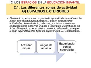 2.1. Las diferentes zonas de actividad
G) ESPACIOS EXTERIORES
2. LOS ESPACIOS EN LA EDUCACIÓN INFANTIL
• El espacio exterior es un espacio de aprendizaje natural para los
niños, con múltiples posibilidades. Pueden desarrollarse
actividades de movimiento, ruidosas, y a la vez momentos
tranquilos como observar una flor o jugar bajo la sombra de un
árbol. El espacio exterior ofrece un medio adecuado para que
tengan lugar diferentes tipos de experiencias (E. Goldschmied)
 