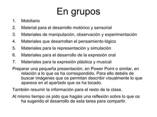 En grupos
1. Mobiliario
2. Material para el desarrollo motórico y sensorial
3. Materiales de manipulación, observación y experimentación
4. Materiales que desarrollan el pensamiento lógico
5. Materiales para la representación y simulación
6. Materiales para el desarrollo de la expresión oral
7. Materiales para la expresión plástica y musical
Preparar una pequeña presentación, en Power Point o similar, en
relación a lo que os ha correspondido. Para ello debéis de
buscar imágenes que os permitan describir visualmente lo que
aparece en el apartado que os ha tocado.
También resumir la información para el resto de la clase.
Al mismo tiempo os pido que hagáis una reflexión sobre lo que os
ha sugerido el desarrollo de esta tarea para compartir.
 