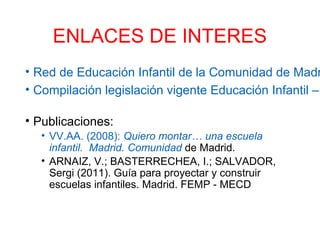ENLACES DE INTERES
• Red de Educación Infantil de la Comunidad de Madr
• Compilación legislación vigente Educación Infantil –
• Publicaciones:
• VV.AA. (2008): Quiero montar… una escuela
infantil. Madrid. Comunidad de Madrid.
• ARNAIZ, V.; BASTERRECHEA, I.; SALVADOR,
Sergi (2011). Guía para proyectar y construir
escuelas infantiles. Madrid. FEMP - MECD
 