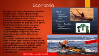 Economia
El mar fue una fuente inagotable de recursos
que los Chimú supieron aprovechar al
máximo. Usaron embarcaciones de totora y
madera, provistas de redes, pesos y
flotadores, anzuelos y otros aparejos, para la
pesca en alta mar y en orilla de playa, donde
también recolectaron mariscos y algas
marinas como dieta diaria para ellos.
Además de grandes pescadores, fueron
experimentados navegantes, usaban el
guano de las islas, como abono en la
agricultura.
Los chimúes cultivaban maíz, frijol, zapallo,
maní, lúcuma, palta, ciruelo del fraile, pacae,
caigua, guanábana, algodón. Para ampliar el
área cultivable usaron una extensa red de
canales, muchos de los cuales fueron
herencia de las culturas moche
y Lambayeque,
PROFESORA: MAURA QUISPE
