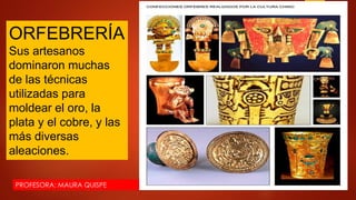 PROFESORA: MAURA QUISPE
ORFEBRERÍA
Sus artesanos
dominaron muchas
de las técnicas
utilizadas para
moldear el oro, la
plata y el cobre, y las
más diversas
aleaciones.