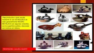 Fue producida a gran escala
mediante el uso de MOLDES de
color generalmente NEGRO
METÁLICO con algunas variantes,
con la superficie pulida y decorada
con motivos en relieve.
PROFESORA: MAURA QUISPE