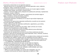 Diseño y Producción Editorial                               ARGDIS1 PE 2010-11UT 07          Profesor Juan Villafruela
y funciones se desarrollan en los siguientes aspectos:
- Relación directa con el contratado en las funciones generales: autor, traductor,
prologuista, editor y preparador de edición.
- Asistencia al editor en la realización del contrato con el autor según el modelo
prefijado (tanto alzado, porcentaje o sistema mixto).
- Gestión y control de pagos antes y después de la publicación (anticipos, liquidaciones
temporales, anuales, etcétera).
- Certificaciones: reducciones de cánones, conocimiento de normativa legal en
pagos a herederos, autores extranjeros, etcétera.
- Venta de derechos en distintas modalidades.
- Facturación (empresas y herederos) en los casos en que existen ingresos por
derechos de autor.
- Contratación de operaciones especiales (notificación y acuerdo con los autores):
convenios generales y específicos.
- Saldos y destrucciones de materiales (notificación, seguimiento y, por último,
comprobación). Ofertas al autor.
- Envío de ejemplares justificativos de tiradas, según contrato con el autor.
- Realización de liquidaciones y orden de pago.
- Cesión y venta de derechos de obras del fondo editorial (otras editoriales,
acuerdo con centros extranjeros, etcétera).
- Autorización de reproducción de textos en otros libros (reediciones de obras
completas, selección de contenidos para temas especiales: texto, infantiles, etcétera)
Derechos de los autores de las fotografías
Las fotografías son originales y por lo tanto se consideran obras creadas por los autores.
Se distinguen dos modelos o grupos entre las fotografías de archivo según la
licencia: tradicional o protegidas (rights manager) y libres de derechos (royalty free).
La denominación «libre de derechos» no significa que estén fuera del amparo de la
-·.:7~AL DERECHOS y CONTRATOS DE EDICIÓN [279]
~d Intelectual y de los derechos de autor, ya que todas las imágenes
~das por la propiedad intelectual, si bien las recogidas en el grupo de
!”~rrniten una comercialización más amplia. La fotografía, sea artística o
,=-;;3a, es un bien susceptible de ser utilizado y comercializado, pero nadie
-la sin permiso del propietario y del autor.
-- 1879 ya se ocupó de proteger a los autores de la fotografía, yen la re-
~, Congreso Internacional de Editores organizado en Madrid en 1908,

                                                                   10
 