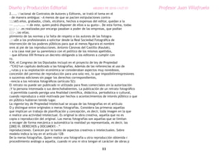 Diseño y Producción Editorial                             ARGDIS1 PE 2010-11UT 07           Profesor Juan Villafruela
2...., ::acional de Contratos de Autores y Editores, se trató el tema en el
- de manera ambigua: «A menos de que se pacten estipulaciones contra-
::;:s65.eños, grabados, clisés, etcétera, hechos a expensas del editor, quedan a la
~~ ....-..... -= de este, quien podrá disponer de ellos a su gusto». De esta forma, todas
¡;;;: :.- .es realizadas por encargo pasaban a poder de las empresas, que podían
::::~.:oo ellas.
plimiento de las normas y la falta de respeto a los autores de las fotogra-
.::-u0n a los profesionales a solicitar desde la Real Sociedad Fotográfica de
intervención de los poderes pÚblicos para que al menos figurara el nombre
ores al pie de las reproducciones. Antonio Cánovas del Castillo (Kaulak),
~ a la casa real por su parentesco con el político de los mismos apellidos,
~ que Alfonso XIII firmara un decreto obligando a los editores a cumplir con
ro.
934, el Congreso de los Diputados incluyó en el proyecto de ley de Propiedad
-”Cill21un capítulo dedicado a las fotografías. Además de las referencias al uso de
_=utas y a su explotación económica se consideraban aspectos muy novedosos,
concesión del permiso de reproducción para una sola vez, lo que imposibilireimpresiones
o sucesivas ediciones sin pagar los derechos correspondientes,
~rencia a los retratos fotográficos (artículo 52):
El retrato no puede ser publicado ni utilizado para fines comerciales sin la autorización
;Y la persona interesada o sus derechohabientes. La publicación de un retrato fotográfico
~á permitida cuando persiga una finalidad científica, didáctica, periodística o cultural,
cuando reproduzca o esté motivada por hechos o acontecimientos de interés pÚblico o que
en pÚblico hubieran tenido lugar.
La vigente ley de Propiedad Intelectual se ocupa de las fotografías en el artículo
O y distingue entre originales o meras fotografías. Considera las primeras aquellas
que implican un trabajo de planificación y concepción, es decir, toda imagen en la que
e realice una actividad intelectual. Es original la obra creativa, aquella que no es
copia o reproducción del original. Las meras fotografías son aquellas que se limitan
a recoger de forma mecánica o automática la realidad ya representada, es decir, las
[280] III. DERECHOS y DOCUMEKY.·.”
reproducciones. Carecen por lo tanto de aspectos creativos o intelectuales. Sobre
modelo indica la ley en el artículo 128:
De la meras fotografías. Quien realice una fotografía u otra reproducción obtenida r
procedimiento análogo a aquella, cuando ni una ni otra tengan el carácter de obras p

                                                                11
 