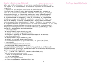 Diseño y Producción Editorial                                 ARGDIS1 PE 2010-11UT 07         Profesor Juan Villafruela
gidas, goza del derecho exclusivo de autorizar su reproducción, distribución y com
ción pública, en los mismos términos reconocidos en la presente ley a los autores de o
fotográficas.
La propiedad en este caso tiene una duración de veinticinco años.
El hecho de que el fotógrafo utilice una fotografía ya creada para su trabajo no
exime de los permisos correspondientes. Fotografiar personas supone, en princip”
la intromisión ilegítima en el derecho al respeto de la propia imagen y deben so’”
tarse los correspondientes permisos salvo excepciones: copia de uso privado, te
de actualidad y obras en la vía pública. Todas las fotos pueden ser copiadas para
privado, siempre que no sea objeto de uso colectivo o lucrativo. Para el uso y rep
ducción de imágenes, excepto en casos especiales o en obras donde la fotografía
creativa, no suelen hacerse contratos entre el autor y el editor, si bien cuando se tra:::.
de fotografías adquiridas en agencia o fototeca las partes están sometidas a los acu..,cdos
prefijados por las asociaciones que representan a las empresas comercializadorns.
Tampoco se realizan generalmente acuerdos de publicación, justificados por la ÍL::-
provisación y la inmediatez. Debemos considerar:
... Contrato de edición
- No se realizan en la mayor parte de los casos.
- Se aplica la normativa de la agencia o fototeca.
- Se considera la afiliación del autor a las entidades de gestión de derechos .
... Acuerdos de publicación
- No se realizan en la mayor parte de los casos.
- Se aplica la normativa de la agencia o fototeca.
- Se establecen pactos entre los grupos editoriales y las agencias de gestión .
... Improvisación
- La inmediatez obliga a eliminar burocracias.
- Los trámites son rígidos: contratos cerrados.
El autor, los autores, sus herederos o representantes, pactarán las condiciones de
uso para cada caso. La normativa general viene fijada por los acuerdos de las entidades
que los representan. Se consideran:
,,~’!!-...-·::O-=.ECTUAL. DERECHOSY CONTRATOSDE EDICIÓN [281]
“’u de la imagen para uso determinado
- S.~cación de uso: publicación, formato, etcétera.
- ;;}.;:spetoa lo acordado.
- único uso salvo especificaciones
- Lo:. obra se cede para una edición y un único uso.
                                                                  12
 