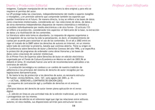 Diseño y Producción Editorial                                 ARGDIS1 PE 2010-11UT 07             Profesor Juan Villafruela
imágenes. Cualquier manipulación de las mismas altera la obra original y para ello se
requiere el permiso del autor.
La LPI protege todas las creaciones, independientemente del medio o soporte (tangible
o intangible), y en previsión advierte que comprende también los soportes que
puedan inventarse en el futuro. De manera directa, la ley se refiere a las bases de datos
como creaciones intelectuales, considerando así «las colecciones de obras, de datos o
de otros elementos independientes dispuestos de manera sistemática o metódica y
accesibles individualmente por medio electrónicos o de otra forma». El artículo 133
se refiere a la protección, considerando tres aspectos: el fabricante de la base, la extracción
de datos y la reutilización de los contenidos.
La literatura sobre este tema es abundante. La respuesta de algunos organismos a
la trasgresión de las normas ha sido la penalización, es decir, el establecimiento de
cuotas por acuerdo para autorizar el uso de los contenidos. En el aIl.o 2002 entró en
vigor el tratado de la OMPI sobre los derechos de autores en Internet, en un intento
sobre todo de controlar la piratería, batalla que continúa abierta. Tiene su origen en
la Conferencia sobre Derechos de Autor y Derechos Conexos del año 1996, y se especifica
la protección de programas de ordenador como obras literarias y las bases de
datos como creaciones de carácter intelectual.
En el Primer Foro de Expertos sobre Derechos de Autor en edición electrónica
organizado por el Fondo de Cultura Económica en México en abril de 2003,96 se
debatió el tema. El resultado fueron una serie de recomendaciones aplicables a los
contratos de edición:
1. La evolución tecnológica no conduce a un cambio de nuestra tradición de
adherencia a los principios del sistema de derecho de autor recogidos por las
legislaciones iberoamericanas.
2. No basta la ley de protección a los derechos de autor, es necesario estructu-
96 Fuente: revista Delibros, nÚm. 167, julio-agosto del 2003, p. 41.
·-:=:UCTUAL. DERECHOS y CONTRATOS DE EDICIÓN [283]
- un esquema de contratación ágil y confiable de derechos en el entorno
~l[al.
principios básicos del derecho de autor tienen plena aplicación en el enroo
digital.
...2. edición en línea es una actividad más de la edición tradicional, por lo tanto
s protagonistas son los mismos.
-=- ~ontrato de edición es el referente legal que rige las relaciones entre editores
autores; en esta medida, sus disposiciones servirán para estructurar los con-
                                                                   14
 