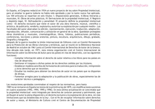 Diseño y Producción Editorial                                 ARGDIS1 PE 2010-11UT 07                 Profesor Juan Villafruela
En España, el Congreso redactó en 1934 un nuevo proyecto de ley sobre Propiedad Intelectual,
pero al estallar la guerra todavía no había sido aprobado y por lo tanto nunca fue aplicado.
Los 104 artículos se repartían en seis títulos: I. Disposiciones generales, II.Obras literarias y
musicales, III. Obras de artes plásticas, IV. Derivaciones de la propiedad intelectual, V. Registro
y depósito legal, VI. Defraudación y penalidad. El proyecto definía la propiedad intelectual
como: «El derecho exclusivo que tiene el autor de una obra literaria, musical, científica o
artística, de publicarla, venderla, explotarla y autorizar su explotación por cualquier medio». Las
facultades del autor abarcaban la edición, representación, ejecución, traducción, adaptación,
reproducción, difusión, comunicación y utilización en general de la obra. Quedaban protegidos
obras dramáticas y musicales, cinematográficas, libros, folletos, publicaciones periódicas,
conferencias, lecciones y piezas oratorias, pintura, escultura, arquitectura, dibujo, grabado,
litografía y fotografía.
Después de la guerra mundial la Unión Internacional de Editores creó un Comité Permanente
para la Protección de las Obras Literarias y Artísticas, que se reunió en la Biblioteca Nacional
de Madrid en octubre de 1961 junto al Comité Internacional de Derechos de Autor de la Unesco.
Una década más tarde, en 1971, esta misma organización creó el Centro Internacional de
Información sobre los Derechos de Autor para los países en vías de desarrollo, con las siguientes
funciones:
        - Compilar información sobre el derecho de autor relativa a los libros para los países en
          vías de desarrollo.
        - Gestionar el traspaso a dichos países de los derechos cedidos por los titulares.
        - Establecer modelos sencillos de formularios de contratos para la traducción, reimpresión
          y otros derechos que se necesiten.
        - Estudiar los medios para obtener los derechos de autor en los países que no disponían
          de divisas.
        - Fomentar arreglos para la adaptación y la publicación de obras, especialmente las de
          carácter técnico o pedagógico.

Las resoluciones aprobadas conminaban al respeto de las normativas, pero hasta
1987 no se revisaron en España los textos de la primitiva ley de 1879, con modificaciones sucesivas
en cuatro ocasiones (1992, 1994, 1995 y 1996). En esta última actualización se concretaba que
la propiedad intelectual «está integrada por derechos de carácter personal y patrimonial, que
atribuyen al autor la plena disposición y el derecho exclusivo a la explotación de la obra, sin más
limitaciones que las establecidas en la ley». Con el fin de recopilar información sobre derechos
de autor y nexos, el Ministerio de Cultura creó el Centro de Documentación de Propiedad

                                                                     3
 