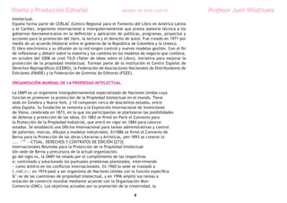 Diseño y Producción Editorial                               ARGDIS1 PE 2010-11UT 07                Profesor Juan Villafruela
Intelectual.
España forma parte de CERLAC (Centro Regional para el Fomento del Libro en América Latina
y el Caribe), organismo internacional e intergubernamental que presta asesoría técnica a los
gobiernos iberoamericanos en la definición y aplicación de políticas, programas, proyectos y
acciones para la promoción del libro, la lectura y el derecho de autor. Fue creado en 1971 por
medio de un acuerdo bilateral entre el gobierno de la República de Colombia y la Unesco.
El libro electrónico y su difusión en la red exigen control y nuevos modelos gestión. Con el fin
de reflexionar y debatir sobre la materia y los cambios en los modelos de negocio que conlleva,
en octubre del 2008 se creó TILO (Taller de Ideas sobre el Libro), iniciativa para mejorar la
protección de la propiedad intelectual. Forman parte de la institución el Centro Español de
Derechos Reprográficos (CEDRO), la Federación de Asociaciones Nacionales de Distribuidores de
Ediciones (FANDE) y la Federación de Gremios de Editores (FGEE).

ORGANIZACIÓN MUNDIAL DE LA PROPIEDAD INTELECTUAL

La OMPI es un organismo intergubernamental especializado de Naciones Unidas cuya
función es promover la protección de la Propiedad Intelectual en el mundo. Tiene
sede en Ginebra y Nueva York, y 10 componen cerca de doscientos estados, entre
ellos España. Su fundación se remonta a la Exposición Internacional de Invenciones
de Viena, celebrada en 1873, en la que los participantes se plantearon las posibilidades
de defensa y protección de las ideas. En 1883 se firmó en París el Convenio para
la Protección de la Propiedad Industrial, que entró en vigor en 1884 para catorce
estados. Se estableció una Oficina Internacional para tareas administrativas y control
de patentes, marcas, dibujos y modelos industriales. En1886 se firmó el Convenio de
Berna para la Protección de las obras Literarias y Artísticas, yen 1893 se crearon la
.... ~’” ~~CTUAL. DERECHOS Y CONTRATOS DE EDICIÓN [273]
Internacionales Reunidas para la Protección de la Propiedad Intelectual
Uln sede de Berna y precursora de la actual organización.
go del siglo xx, la OMPI ha velado por el cumplimiento de las respectivas
e: controlado y solucionado los puntuales problemas planteados, interviniendo
~ como árbitro en los conflictos internacionales. En 1960 la sede se trasladó a
I..rrd::r::: en 1974 pasó a ser organismo de Naciones Unidas con la función específica
&’~se de las cuestiones de propiedad intelectual, y en 1996 amplió sus tareas a
entación de comercio mundial mediante acuerdo con la Organización Mun-
Comercio (OMC). Los objetivos actuales son la promoción de la creatividad, la

                                                                   4
 