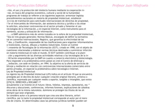 Diseño y Producción Editorial                               ARGDIS1 PE 2010-11UT 07         Profesor Juan Villafruela
~rión, el uso y la protección del intelecto humano mediante la cooperación in-
~nal, en busca del progreso económico, cultural y social de la humanidad.
programas de trabajo se refieren a los siguientes aspectos: armonizar legislay
procedimientos nacionales en materia de propiedad intelectual, establecer
:e:n:ios de tramitación para solicitudes internacionales de derechos de propiedad,
”er el intercambio de información, dar asistencia técnica y jurídica a los estae
la soliciten, solucionar controversias en el sector privado y fomentar el uso
recnologías de la información, y en especial Internet, como instrumento para el
namiento, acceso y utilización de información .
.:....a OMPI administra más de veinte tratados en la esfera de la propiedad intelectual,
“dos en tres grupos generales: Normas Básicas, encargado de definir la normativa
tal en convenios internacionales; Registro, que garantiza la efectividad de las
“ des, y Clasificación, responsable de las clasificaciones para organizar informarelativa
a invenciones, marcas, dibujos y modelos industriales. Existe un Comité
‘::nnanente de Tecnologías de la Información (SCIT), creado en 1998, con el objeto de
cuestiones relacionadas y elaborar normas técnicas destinadas a suministrar inforción
en materia intelectual en todo el mundo. El SCIT también contribuye a la plani-
- ción y seguimiento de las diversas actividades relativas a las tecnologías de la in-
- lIll1ación emprendidas por la OMPI en cuanto a comercio electrónico y biotecnología.
Para responder a la problemática entre países se creó el Centro de Arbitraje y
_.lediación, con sede en Ginebra, en 1994. Su objetivo es la oferta de servicios de
bitraje y mediación en relación con controversias internacionales comerciales entre
partes privadas, en especial la problemática sobre tecnología e Internet.
Ley de Propiedad Intelectual
La vigente ley de Propiedad Intelectual (LPI) indica en el artículo 10 que se encuentra
protegida por el decreto de Autor cualquier creación original literaria, artística o
científica, expresada por cualquier medio o soporte, tangible o intangible, que exista
[274] IlI. DERECHOS y DOCUMEl’<T
actualmente o se invente en el futuro: libros, folletos, impresos, epistolarios, esc “
discursos y alocuciones, conferencias, informes forenses, explicaciones de cátedras
otras obras de la misma naturaleza. Asimismo se protegen los títulos de las oh
siempre que sean originales.
Se considera autor a la persona natural que crea una obra literaria, artísri
científica, por lo tanto la propiedad intelectual corresponde al autor por el mero
cho de crearla. En determinados casos las personas jurídicas también pueden ser

                                                                   5
 