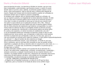 Diseño y Producción Editorial                             ARGDIS1 PE 2010-11UT 07               Profesor Juan Villafruela
lares de derechos de autor. Los derechos se dividen en morales, que son irren
bIes e inalienables, y patrimoniales, que facultan al autor o a quien él consid~
decidir sobre el uso de su obra. Además, los derechos pueden cederse a terce
duran, como norma general, toda la vida del autor y setenta años después de
muerte. Pasado este tiempo serán de dominio público y podrán ser utilizadas sin
torización siempre que se respete su autoría e integridad.
Se establece que cualquier obra en dominio público puede ser utilizada, sie
que se respete la autoría y la integridad de la misma (derechos morales). El editl
una obra que esté en dominio público será el titular de los derechos durante y “
cinco años, no sobre el contenido en tanto que se trata de una creación intel
sino sobre la nueva edición por él publicada (artículos 129 y 130): «Toda pe
que divulgue lícitamente una obra inédita que esté en dominio público tendrá
ella los mismo derechos de explotación que hubieran correspondido a su autor».
mismo modo los editores de obras no protegidas tendrán el derecho exclusiy,
autorizar la reproducción, distribución y comunicación pública de dichas edicio
En cuanto a los coautores, se valoran las obras en colaboración y las cole “
La ley de Propiedad Intelectual contempla los derechos cuando la obra se reali
colaboración por varios autores, que corresponden a todos ellos y serán quienes
terminen la proporción que corresponde a cada uno. En este caso, para su di
ción será necesario el acuerdo entre todos los creadores, si bien podrán exploindividualmente
(nI, artículo 7.°). Bajo el nombre de obra colectiva se recogen
aportaciones de diferentes autores, cuya contribución «se funde en una crea.
única y autónoma, para la cual haya sido concebida sin que sea posible atribuir
radamente a cualquiera de ellos un derecho sobre el conjunto de la obra realiz..a;:.::..:
(LPI, artículo 8.°). En este caso, los derechos corresponden a la persona que la ~
divulgue bajo su nombre.
Las obras derivadas también cuentan con la protección de los derechos de a
es decir, las traducciones, adaptaciones, revisiones, actualizaciones, compendios...
súmenes o extractos y cualquier transformación de una creación literaria, artí “
científica. Se protege también la selección y disposición de contenidos (estructuras
colecciones de obras ajenas o de datos, como pueden ser las antologías, diccio
o enciclopedias, sin perjuicio de que su contenido esté ya protegido.
~’::.ECTUAL. DERECHOS y CONTRATOS DE EDICIÓN [275]
_ el Registro de la Propiedad Intelectual, se indica en la LPI que las obras
::-egistrarse, pero su inclusión en el listado de obras no les confiere mayor
                                                                 6
 