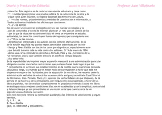 Diseño y Producción Editorial                               ARGDIS1 PE 2010-11UT 07                Profesor Juan Villafruela
;rotección. Este registro es de carácter meramente voluntario y tiene como
-’:’~ ::nalidad proporcionar una prueba pública de la existencia de la obra y de
~d que tiene quien inscribe. El registro depende del Ministerio de Cultura,
,.’- ~=rá las normas, procedimientos y medidas de coordinación e información, y
‘dades autónomas instalarán las oficinas que consideren.
~”i..J’> DE AUTOR
hos de autor se encuentran protegidos por ley. Las nuevas tecnologías y la
_aón de contenidos a través de Internet plantean un reto para el control de los
~ por lo que la situación es controvertida y el tema se encuentra en estudio.
editoriales, los derechos constituyen fuente de ingresos y por consiguiente son
-r.-=”’Orno de las mismas.
- derechos han enfrentado a los autores con los editores eternamente. En la
de la edición española hay puntos negros desvelados sobre todo por los lite-
- Baroja y Pérez Galdós son dos de los casos paradigmáticos, especialmente este
, que batalló durante toda su vida contra los editores. El 15 de enero de 1904
~ública una carta cediendo los derechos a Perlado, Páez y Cía., herederos de la
“al Hernando, con la que también entraría en conflicto tiempo después:
.Iluy señor mío:
En la imposibilidad de imprimir mayor expansión mercantil á una administración parocular
obligada á vender con ciertas restricciones que pudieran haber dado lugar á que los
“ rermediarios no surtiesen sus establecimientos en la medida que la caprichosa demanda
¿el público exige, y creyendo que el mejor modo de corresponder al favor que este me
dispensa es mejorar las facilidades para la adquisición de mis obras, he resuelto ceder la
administración exclusiva de estas á los sucesores de la antigua y acreditada Casa Editorial
de Hermanos, Sres. Perlado, Páez y C:, quienes por las facilidades de que disponen, de la
pericia en la materia y de su entusiasmo, por ninguna otra casa superado, a favor de las
obras españolas, han de realizar cumplidamente mi propósito sirviendo á usted mis libros
en análogos ó quizá mejores condiciones á las por mí establecidas y con la amplitud, puntualidad
y deferencias que ya son proverbiales en una razón social que cuenta cerca de un
siglo de honrosa historia mercantil.
Con este motivo le reitera su estimación quedando á las órdenes de usted atento y seguro
servidor,
Q. L. B. L. M.
B. Pérez Galdós
[276] lll. DERECHOS y DOCUMENTA,
                                                                   7
 
