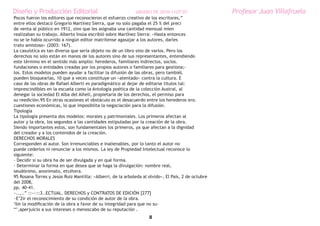 Diseño y Producción Editorial                                 ARGDIS1 PE 2010-11UT 07                Profesor Juan Villafruela
Pocos fueron los editores que reconocieron el esfuerzo creativo de los escritores,”
entre ellos destacó Gregorio Martínez Sierra, que no solo pagaba el 25 % del preci
de venta al público en 1912, sino que les asignaba una cantidad mensual mien
realizaban su trabajo. Alberto Insúa escribió sobre MartÍnez Sierra: «Hasta entonces
no se le había ocurrido a ningún editor matritense agasajar a los autores, darles
trato amistoso» (2003: 167).
La casuística es tan diversa que sería objeto no de un libro sino de varios. Pero los
derechos no solo están en manos de los autores sino de sus representantes, entendiendo
este término en el sentido más amplio: herederos, familiares indirectos, socios.
fundaciones o entidades creadas por los propios autores o familiares para gestiona;-
los. Estos modelos pueden ayudar a facilitar la difusión de las obras, pero tambiéL
pueden bloquearlas, 10 que a veces constituye un «atentado» contra la cultura. E
caso de las obras de Rafael Alberti es paradigmático al dejar de editarse títulos tal:
imprescindibles en la escuela como la Antología poética de la colección Austral, al
denegar la sociedad El Alba del Alhelí, propietaria de los derechos, el permiso para
su reedición.95 En otras ocasiones el obstáculo es el desacuerdo entre los herederos ero.
cuestiones económicas, lo que imposiblita la negociación para la difusión.
Tipología
La tipología presenta dos modelos: morales y patrimoniales. Los primeros afectan al
autor y la obra, los segundos a las cantidades estipuladas por la creación de la obra.
Siendo importantes estos, son fundamentales los primeros, ya que afectan a la dignidad
del creador y a los contenidos de la creación.
DERECHOS MORALES
Corresponden al autor. Son irrenunciables e inalienables, por lo tanto el autor no
puede cederlos ni renunciar a los mismos. La ley de Propiedad Intelectual reconoce lo
siguiente:
- Decidir si su obra ha de ser divulgada y en qué forma.
- Determinar la forma en que desea que se haga la divulgación: nombre real,
seudónimo, anonimato, etcétera.
95 Rosana Torres y Jesús Ruiz Mantilla: «Alberri, de la arboleda al olvido», El País, 2 de octubre
del 2008,
pp. 40-41.
~..,..” ::---::3..ECTUAL. DERECHOS y CONTRATOS DE EDICIÓN [277]
~E’2ir el reconocimiento de su condición de autor de la obra.
‘bir la modificación de la obra a favor de su integridad para que no su-
“’,aperjuicio a sus intereses o menoscabo de su reputación .
                                                                    8
 