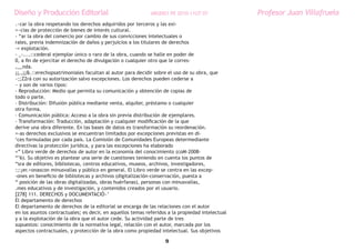 Diseño y Producción Editorial                               ARGDIS1 PE 2010-11UT 07              Profesor Juan Villafruela
.~car la obra respetando los derechos adquiridos por terceros y las exi-
=~cias de protección de bienes de interés cultural.
- “ar la obra del comercio por cambio de sus convicciones intelectuales o
rales, previa indemnización de daños y perjuicios a los titulares de derechos
-= explotación.
- _-....::cederal ejemplar único o raro de la obra, cuando se halle en poder de
0, a fin de ejercitar el derecho de divulgación o cualquier otro que le corres-
,__nda.
¡¡,,¡¡&.::erechopsatrimoniales facultan al autor para decidir sobre el uso de su obra, que
~;;Z2rá con su autorización salvo excepciones. Los derechos pueden cederse a
~ y son de varios tipos:
- Reproducción: Medio que permita su comunicación y obtención de copias de
todo o parte.
- Distribución: Difusión pública mediante venta, alquiler, préstamo o cualquier
otra forma.
- Comunicación pública: Acceso a la obra sin previa distribución de ejemplares.
- Transformación: Traducción, adaptación y cualquier modificación de la que
derive una obra diferente. En las bases de datos es transformación su reordenación.
=-as derechos exclusivos se encuentran limitados por excepciones previstas en di-
‘ces formuladas por cada país. La Comisión de Comunidades Europeas determediante
directivas la protección jurídica, y para las excepciones ha elaborado
=” Libro verde de derechos de autor en la economía del conocimiento (coM-2008-
“’6). Su objetivo es plantear una serie de cuestiones teniendo en cuenta los puntos de
“sra de editores, bibliotecas, centros educativos, museos, archivos, investigadores,
:;:¡er.>onascon minusvalías y público en general. El Libro verde se centra en las excep-
-ones en beneficio de bibliotecas y archivos (digitalización-conservación, puesta a
“ posición de las obras digitalizadas, obras huérfanas), personas con minusvalías,
.mes educativos y de investigación, y contenidos creados por el usuario.
[278] 111. DERECHOS y DOCUMENTACIÓ~’
El departamento de derechos
El departamento de derechos de la editorial se encarga de las relaciones con el autor
en los asuntos contractuales; es decir, en aquellos temas referidos a la propiedad intelectual
y a la explotación de la obra que el autor cede. Su actividad parte de tres
supuestos: conocimiento de la normativa legal, relación con el autor, marcada por los
aspectos contractuales, y protección de la obra como propiedad intelectual. Sus objetivos

                                                                  9
 