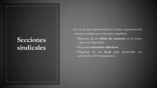 Secciones
sindicales
◦ Si son las más representativas o tienen representación
unitaria, tendrán estos derechos añadidos:
◦ Disponer de un tablón de anuncios en el centro
y que esté disponible.
◦ Negociar convenios colectivos.
◦ Disponer de un local para desarrollar sus
actividades (250 trabajadores).
 