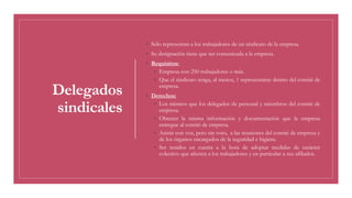 Delegados
sindicales
◦ Sólo representan a los trabajadores de un sindicato de la empresa.
◦ Su designación tiene que ser comunicada a la empresa.
◦ Requisitos:
◦ Empresa con 250 trabajadores o más.
◦ Que el sindicato tenga, al menos, 1 representante dentro del comité de
empresa.
◦ Derechos:
◦ Los mismos que los delegados de personal y miembros del comité de
empresa.
◦ Obtener la misma información y documentación que la empresa
entregue al comité de empresa.
◦ Asistir con voz, pero sin voto, a las reuniones del comité de empresa y
de los órganos encargados de la seguridad e higiene.
◦ Ser tenidos en cuenta a la hora de adoptar medidas de carácter
colectivo que afecten a los trabajadores y en particular a sus afiliados.
 