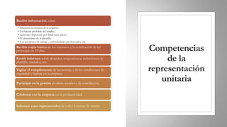 Competencias
de la
representación
unitaria
Recibir información sobre:
• Situación económica de la empresa.
• Evolución probable del empleo.
• Sanciones impuestas por faltas muy graves.
• El absentismo de la plantilla.
• Los accidentes de trabajo y enfermedades profesionales, etc.
Recibir copia básica de los contratos y la notificación de las
prórrogas en 10 días.
Emitir informes sobre despidos, suspensiones, reducciones de
plantilla, traslados, etc.
Vigilar el cumplimiento de las normas y de las condiciones de
seguridad e higiene en la empresa.
Participar en la gestión de obras sociales y de conciliación.
Colaborar con la empresa en la productividad.
Informar a sus representados de todos lo temas de interés.
 