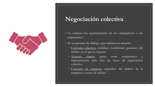 Negociación colectiva
◦ La realizan los representantes de los trabajadores y los
empresarios.
◦ Es un proceso de diálogo, que culmina en acuerdo:
◦ Convenio colectivo: establece condiciones generales del
ámbito en el que se negocia.
◦ Acuerdo marco: pacto entre empresarios y
representantes para fijar las bases de negociación
colectiva.
◦ Convenio de empresa: específico del ámbito de la
empresa o centro de trabajo.
 