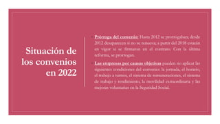 Situación de
los convenios
en 2022
◦ Prórroga del convenio: Hasta 2012 se prorrogaban; desde
2012 desaparecen si no se renueva; a partir del 2018 estarán
en vigor si se firmaron en el contrato. Con la última
reforma, se prorrogan.
◦ Las empresas por causas objetivas pueden no aplicar las
siguientes condiciones del convenio: la jornada, el horario,
el trabajo a turnos, el sistema de remuneraciones, el sistema
de trabajo y rendimiento, la movilidad extraordinaria y las
mejoras voluntarias en la Seguridad Social.
 