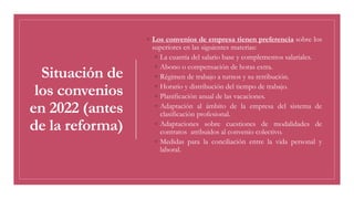 Situación de
los convenios
en 2022 (antes
de la reforma)
◦ Los convenios de empresa tienen preferencia sobre los
superiores en las siguientes materias:
◦ La cuantía del salario base y complementos salariales.
◦ Abono o compensación de horas extra.
◦ Régimen de trabajo a turnos y su retribución.
◦ Horario y distribución del tiempo de trabajo.
◦ Planificación anual de las vacaciones.
◦ Adaptación al ámbito de la empresa del sistema de
clasificación profesional.
◦ Adaptaciones sobre cuestiones de modalidades de
contratos atribuidos al convenio colectivo.
◦ Medidas para la conciliación entre la vida personal y
laboral.
 