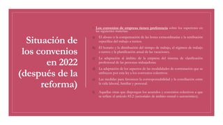 Situación de
los convenios
en 2022
(después de la
reforma)
◦ Los convenios de empresa tienen preferencia sobre los superiores en
las siguientes materias:
a) El abono o la compensación de las horas extraordinarias y la retribución
específica del trabajo a turnos.
b) El horario y la distribución del tiempo de trabajo, el régimen de trabajo
a turnos y la planificación anual de las vacaciones.
c) La adaptación al ámbito de la empresa del sistema de clasificación
profesional de las personas trabajadoras.
d) La adaptación de los aspectos de las modalidades de contratación que se
atribuyen por esta ley a los convenios colectivos.
e) Las medidas para favorecer la corresponsabilidad y la conciliación entre
la vida laboral, familiar y personal.
f) Aquellas otras que dispongan los acuerdos y convenios colectivos a que
se refiere el artículo 83.2 (sectoriales de ámbito estatal o autonómico).
 
