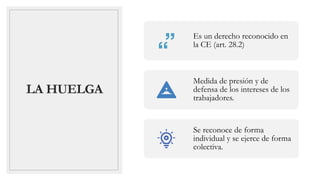 LA HUELGA
Es un derecho reconocido en
la CE (art. 28.2)
Medida de presión y de
defensa de los intereses de los
trabajadores.
Se reconoce de forma
individual y se ejerce de forma
colectiva.
 