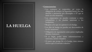 LA HUELGA
◦ Consecuencias:
◦ Los contratos se suspenden, así como la
obligación de cotizar a la Seguridad Social (No hay
derecho a prestación por desempleo o IT que se
inicie en esta situación).
◦ Los empresarios no pueden contratar a otros
trabajadores y no pueden sancionar a los
huelguistas.
◦ Respeto a los que no quieran ir a la huelga.
◦ Los días de huelga no pueden ser descontados de
los de vacaciones.
◦ Obligación de negociación entre partes implicadas
durante el proceso.
◦ Si es ilegal, podrá haber indemnizaciones y
sanciones, incluso despidos.
◦ El pacto que ponga fin a la huelga, tiene mismos
efectos que el convenio colectivo.
 
