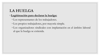 LA HUELGA
◦ Legitimación para declarar la huelga:
◦ Los representantes de los trabajadores.
◦ Los propios trabajadores, por mayoría simple.
◦ Los organizadores sindicales con implantación en el ámbito laboral
al que la huelga se extienda.
 