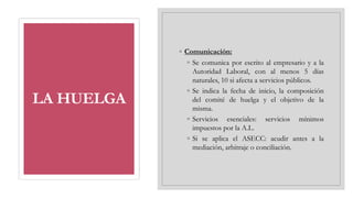LA HUELGA
◦ Comunicación:
◦ Se comunica por escrito al empresario y a la
Autoridad Laboral, con al menos 5 días
naturales, 10 si afecta a servicios públicos.
◦ Se indica la fecha de inicio, la composición
del comité de huelga y el objetivo de la
misma.
◦ Servicios esenciales: servicios mínimos
impuestos por la A.L.
◦ Si se aplica el ASECC: acudir antes a la
mediación, arbitraje o conciliación.
 