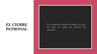 EL CIERRE
PATRONAL
◦ Es la suspensión colectiva del trabajo y el cierre
del centro de trabajo por iniciativa del
empresario.
 