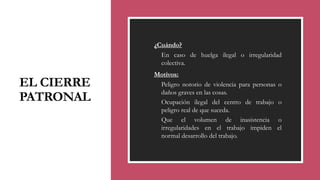 EL CIERRE
PATRONAL
◦ ¿Cuándo?
◦ En caso de huelga ilegal o irregularidad
colectiva.
◦ Motivos:
◦ Peligro notorio de violencia para personas o
daños graves en las cosas.
◦ Ocupación ilegal del centro de trabajo o
peligro real de que suceda.
◦ Que el volumen de inasistencia o
irregularidades en el trabajo impiden el
normal desarrollo del trabajo.
 