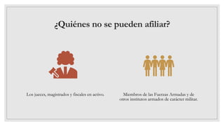 ¿Quiénes no se pueden afiliar?
Los jueces, magistrados y fiscales en activo. Miembros de las Fuerzas Armadas y de
otros institutos armados de carácter militar.
 