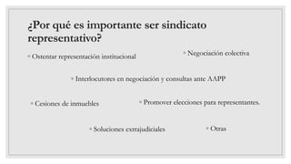 ¿Por qué es importante ser sindicato
representativo?
◦ Ostentar representación institucional
◦ Interlocutores en negociación y consultas ante AAPP
◦ Negociación colectiva
◦ Cesiones de inmuebles ◦ Promover elecciones para representantes.
◦ Soluciones extrajudiciales ◦ Otras
 