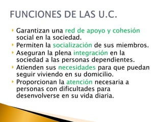Garantizan una  red de apoyo y cohesión  social en la sociedad. Permiten la  socialización  de sus miembros. Aseguran la plena  integración  en la sociedad a las personas dependientes. Atienden sus  necesidades  para que puedan seguir viviendo en su domicilio. Proporcionan la  atención  necesaria a personas con dificultades para desenvolverse en su vida diaria. 