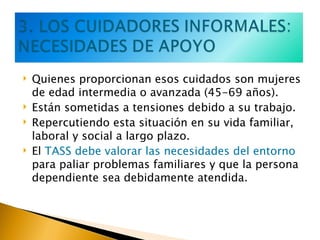 Quienes proporcionan esos cuidados son mujeres de edad intermedia o avanzada (45-69 años). Están sometidas a tensiones debido a su trabajo. Repercutiendo esta situación en su vida familiar, laboral y social a largo plazo. El  TASS debe valorar las necesidades del entorno  para paliar problemas familiares y que la persona dependiente sea debidamente atendida. 