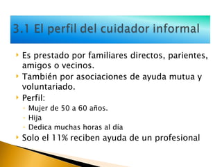 Es prestado por familiares directos, parientes, amigos o vecinos. También por asociaciones de ayuda mutua y voluntariado. Perfil:  Mujer de 50 a 60 años. Hija Dedica muchas horas al día Solo el 11% reciben ayuda de un profesional 