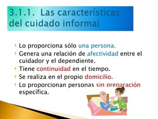 Lo proporciona sólo  una persona. Genera una relación de  afectividad  entre el cuidador y el dependiente. Tiene  continuidad  en el tiempo. Se realiza en el propio  domicilio . Lo proporcionan personas  sin preparación  específica. 