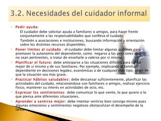 Pedir ayuda :  El cuidador debe solicitar ayuda a familiares o amigos, para hacer frente conjuntamente a las responsabilidades que conlleva el cuidado. También a asociaciones e instituciones, buscando información y orientación sobre los distintos recursos disponibles. Poner límites al cuidado  :  el cuidador debe limitar algunas acciones para promover la autonomía del dependiente, como  negarse a las peticiones cuando no sean pertinentes, o tratar de enseñarle a valerse por sí mismo. Planificar el futuro :  debe anticiparse a las situaciones difíciles para cuidar mejor de sí mismo y de sus familiares. Por ejemplo, implicando al familiar dependiente en decisiones legales, económicas o de cualquier otro tipo, antes de que la situación sea más grave. Practicar hábitos saludables :  debe descansar suficientemente, planificar las actividades del cuidado, relacionándose con familiares o amigos, realizar ejercicio físico, mantener su interés en actividades de ocio, etc. Expresar los sentimientos:   debe comunicar lo que siente, lo que quiere o lo que piensa ante diferentes situaciones. Aprender a sentirse mejor :  debe intentar sentirse bien consigo mismo pues algunas emociones y sentimientos negativos obstaculizan el desempeño de la tarea. 