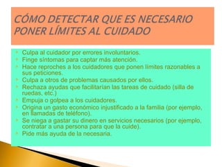 Culpa al cuidador por errores involuntarios.  Finge síntomas para captar más atención.  Hace reproches a los cuidadores que ponen límites razonables a sus peticiones.  Culpa a otros de problemas causados por ellos.  Rechaza ayudas que facilitarían las tareas de cuidado (silla de ruedas, etc.)  Empuja o golpea a los cuidadores.  Origina un gasto económico injustificado a la familia (por ejemplo, en llamadas de teléfono).  Se niega a gastar su dinero en servicios necesarios (por ejemplo, contratar a una persona para que la cuide).  Pide más ayuda de la necesaria.  