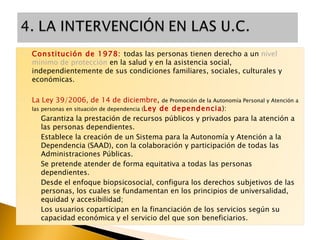 Constitución de 1978:  todas las personas tienen derecho a un  nivel mínimo de protección  en la salud y en la asistencia social, independientemente de sus condiciones familiares, sociales, culturales y económicas. La Ley 39/2006, de 14 de diciembre ,  de Promoción de la Autonomía Personal y Atención a las personas en situación de dependencia ( Ley de dependencia ):  Garantiza la prestación de recursos públicos y privados para la atención a las personas dependientes. Establece la creación de un Sistema para la Autonomía y Atención a la Dependencia (SAAD), con la colaboración y participación de todas las Administraciones Públicas. Se pretende atender de forma equitativa a todas las personas dependientes.  Desde el enfoque biopsicosocial, configura los derechos subjetivos de las personas, los cuales se fundamentan en los principios de universalidad, equidad y accesibilidad; Los usuarios copartícipan en la financiación de los servicios según su capacidad económica y el servicio del que son beneficiarios. 